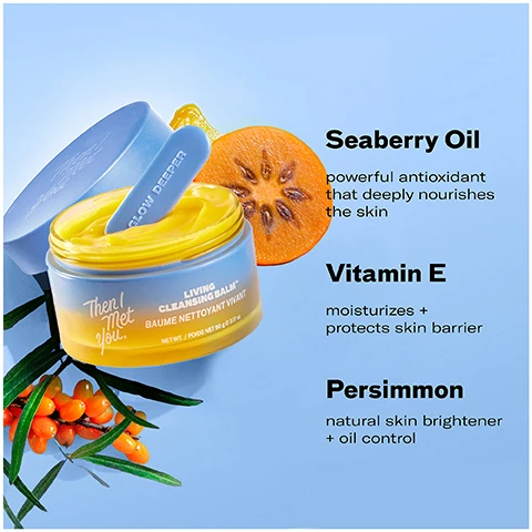 Image 1 - A jar of yellow cleansing balm with a spatula, sliced persimmon, and sea buckthorn berries, next to text that reads Then I Met You. Living Cleansing Balm. BAUME NETTOYANT VIVANT. NET WT./POIDS NET 90 g 3.17 oz. GLOW DEEPER. Seaberry Oil powerful antioxidant that deeply nourishes the skin. Vitamin E moisturizes + protects skin barrier. Persimmon natural skin brightener + oil control. Image 2 - An open jar of yellow balm with a blue spatula and lid is shown next to text that says 100% said it easily removes makeup, sunscreen, and daily pollutants, leaving skin thoroughly cleansed and refreshed* 100% said it doesnt leave behind a residue after use* 100% said it helped remove impurities without stripping skin of moisture* Then I Met You Living Balm Nettoyant Vivant THEN DEEPER Then I Met You *after 3 days of use based on an independent consumer study of 31 consumers aged 20-59. Image 3 - A triptych shows a womans face with makeup on in the Before panel applying cleansing balm in the During panel and with clean skin in the After panel with accompanying text 100% said it easily removes makeup sunscreen and daily pollutants leaving skin thoroughly cleansed and refreshed* *after 3 days of use based on an independent consumer study of 31 consumers aged 20-59 BEFORE DURING AFTER 1 use unretouched skin Then I Met You LIVING CLEANSING BALM. Image 4 - An image illustrating two steps for double cleansing with the text HOW TO DOUBLE CLEANSE Step 1: Oil-Based Cleanser On dry skin, massage our sorbet-soft Living Cleansing Balm to melt away impurities like makeup, sunscreen and oils. Rinse thoroughly to emulsify. Step 2: Water-Based Cleanser Follow with gentle Soothing Tea Cleansing Gel to cleanse remaining impurities and clear pores without stripping. Image 5 - The image displays a 5-step Korean skincare routine featuring five Then I Met You products: a cleansing balm, cleansing gel, essence, two moisturizers, and a sunscreen, with text 5-STEP KOREAN SKINCARE ROUTINE FOR GLASS SKIN, STEP 1 Oil-Based Cleanser, STEP 2 Water-Based Cleanser, STEP 3 Treat, STEP 4 Moisturize, STEP 5 Protect, and the brand name Then I Met You.