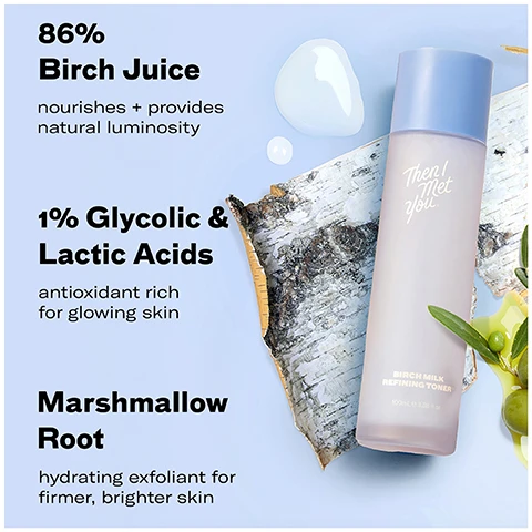 Image 1 - A bottle of Birch Milk Refining Toner sits on birch bark with olive leaves and oil next to text listing ingredients and benefits: 86% Birch Juice nourishes + provides natural luminosity, 1% Glycolic & Lactic Acids antioxidant rich for glowing skin, Marshmallow Root hydrating exfoliant for firmer, brighter skin, with bottle text Then I Met You Birch Milk Refining Toner 100mL e 3.38 fl. oz. Image 2 - Image shows white liquid pouring onto a blue bottle next to text showing survey results 97% said their skin felt softer and more supple* 99% said their skins texture was smoother* 97% said their skin had less breakouts after* and text on the bottle Then youcet. Image 3 - An image shows two versions of a toner bottle and box with the text new look same gentle exfoliating experience you may receive either packaging during the transition.