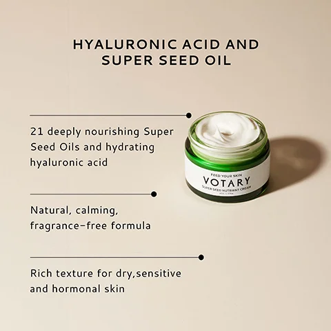 HYALURONIC ACID AND SUPER SEED OIL 21 deeply nourishing Super Seed Oils and hydrating hyaluronic acid Natural, calming, fragrance-free formula Rich texture for dry, sensitive and hormonal skin FEED YOUR SKIN VOTARY