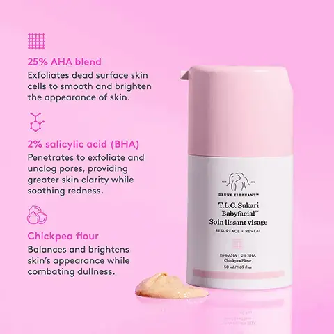 Image 1, 25% AHA blend exfoliates dead surface cells to smooth and brighten the appearance of skin 2% salicylic acid BHA penetrates to exfoliate and unclog pores providing greater skin clarity while soothing redness chickpea flour balances and brightens skins appearance while combating dullness Image 2, 94% agreed skin appeared resurfaced 93% agreed skin appeared brighter, softer, and smoother 92% agreed skin's clarity was boosted *In a consumer-perception study with 104 people after 28 days of use T.L.C. Sukari Babyfacial" Soin lissant visage Image 3, NIGHTTIME SERUM WEEKLY MASK FACE-OFF T.L.C. EDITION TLC Ski by T.L.C. Sukari BabyfacialTM KEY INGREDIENTS 25% AHA Blend/2% BHA + Chickpea Flour Perfect for anyone looking for a 20-minute at-home facial that visibly reveals greater clarity and improved skin texture and tone T.L.C. FramboosTM Glycolic Night Serum KEY INGREDIENTS 10% AHA +1% BHA Perfect for anyone looking for a powerful nightly exfoliant to resurface and improve the look of skin's tone and texture, fine lines, and pores Image 4, Easy Does It To get the most out of Babyfacial, we recommend starting slow and taking a break from your other potent treatments. ! Once you're ready... Seven days of Passion + T.L.C. (Baby comes Sunday) S Σ T W T F S Retinol rejuvinates the skin on a deep, cellular level, while AHAs clear the skin from the top down. Switching between the two makes the skin its glowiest, healthiest best. Image 5, congrats on your new baby easy does it user her once a week for 10-20 minutes slight tingling may be experienced but thats just baby doing her thing Image 6, Follow up with Virgin Marula Facial Oil and Lala Retro Whipped Cream for your softest, healthiest skin yet! Virgin Mar Lala Retro" Whipped Cream Crème fouettée RESCUE RECOVER Adrian C TLC. Sukar Babyfacial Sein in visage