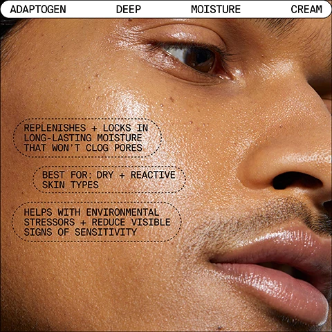 Image 1, adaptogen, deep, moisture, cream. replenishes and locks in long lasting moisture that won't clog pores. best for - dry and reactive skin types. helps with environmental stressors and reduce visible signs of sensitivity. image 2, how to combat daily dryness and stressors. morning and night smooth and even layer over clean face and neck until fully absorbed.