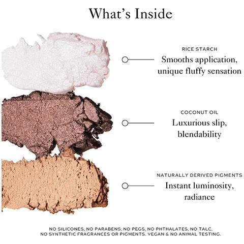 what's inside? rice startch - smooths application, unique fluffy sensation. coconut oil = luxurious slip, blendability. naturally derived pigments = instant luminosity, radiance. no silicones, no parabens, no PEGS, no phthalates, no talc, no synthetic fragrances or pigments, vegan and no animal testing.