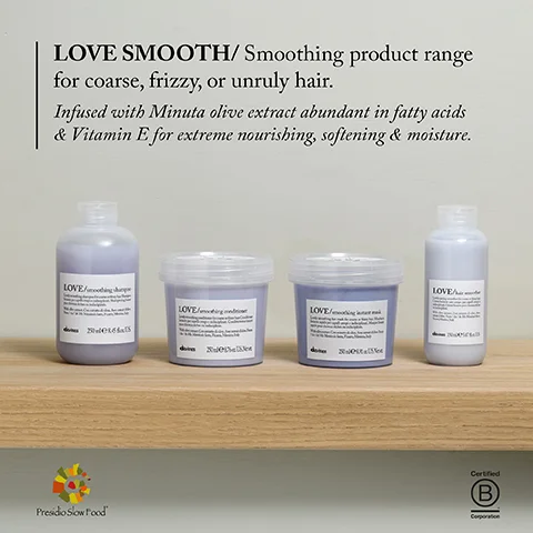 LOVE SMOOTH/Smoothing product range for coarse, frizzy, or unruly hair. Infused with Minuta olive extract abundant in fatty acids & Vitamin E for extreme nourishing, softening & moisture. LOVE LOVE/ Presidio Slow Food Xu00e LOVE LOVE/ak Certified B Corporation