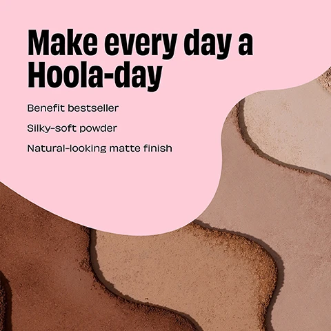 Image 1 - A background of various shades of bronzer powder is featured, with the text Make every day a Hoola-day in bold black letters, followed by Benefit bestseller, Silky-soft powder, and Natural-looking matte finish in smaller black text on a light pink overlay.
Image 2 - A gradient of four compacted shades of bronzing powder is displayed, labeled from top to bottom as Hoola Caramel, Hoola, Hoola Toasted, and Hoola Lite.