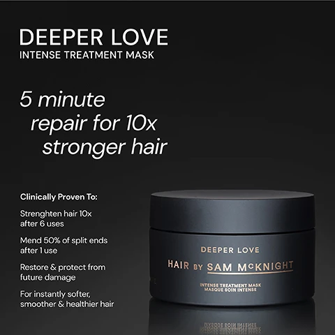 Image 1 - A black hair treatment mask container labeled DEEPER LOVE INTENSE TREATMENT MASK with text stating 5 minute repair for 10x stronger hair and clinical benefits listed below.
Image 2 - A black jar labeled DEEPER LOVE HAIR BY SAM MCKNIGHT sits against a dark background, surrounded by three testimonials that highlight the products effectiveness in transforming hair, with five stars above the jar.