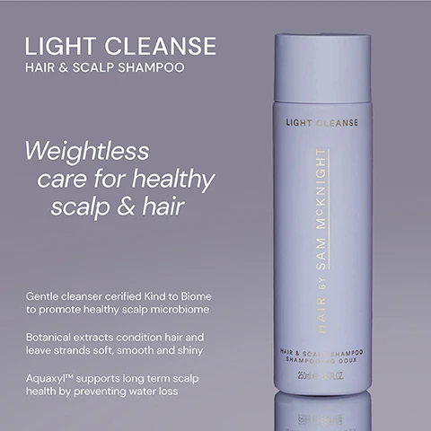 Image 1 - A shampoo bottle labeled LIGHT CLEANSE HAIR & SCALP SHAMPOO with a description emphasizing weightless care for a healthy scalp and hair, featuring text about its gentle cleanser properties and benefits for hair condition and scalp health.
Image 2 - Image shows two shampoo bottles side by side: on the left, a dark brown bottle labeled Rich Cleanse Nourishing Shampoo with the text RICH CLEANSE and HAIR BY SAM MCKNIGHT, and on the right, a light gray bottle labeled Light Cleanse Hair & Scalp Shampoo with the text LIGHT CLEANSE and a description stating it is lightweight, hardworking, and enhances shine while conditioning without stripping the scalp.
Image 3 - A shampoo bottle labeled LIGHT CLEANSE with five stars, accompanied by three customer reviews praising its effectiveness for hair care and freshness. The visible text includes testimonials from Glencora G, Kathryn L, and Jacqui W.