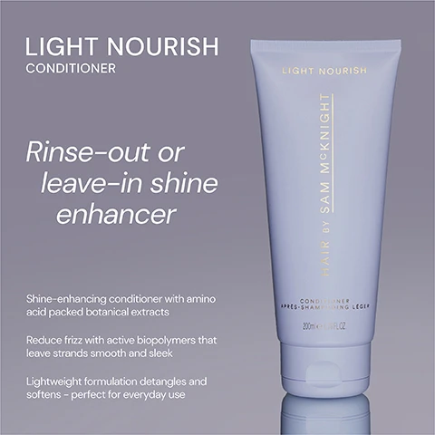 Image 1 - A tube of Light Nourish conditioner by Sam McKnight, with a smooth design, labeled as suitable for rinse-out or leave-in use, and featuring text that highlights its shine-enhancing properties, amino acid-packed botanical extracts, and benefits like reducing frizz and detangling.
Image 2 - Image shows two conditioner tubes side by side; on the left, a dark purple tube labeled Rich Nourish Conditioner with text that reads Deeply nourishing and hydrating conditioner transforms thirsty damaged and coloured-treated hair, and on the right, a light blue tube labeled Light Nourish Conditioner with text that states Rinse-out or leave-in lightweight, shine enhancing and frizz taming conditioner for everyday use.
Image 3 - A light purple conditioner tube with the text LIGHT NOURISH and five stars at the top, featuring three customer reviews praising its effectiveness for hair care.