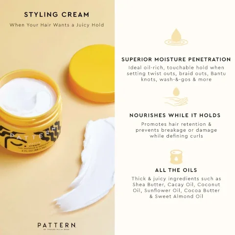 STYLING CREAM When Your Hair Wants a Juicy Hold PATTER styling cream rich moisture & definition 3 FL OZ (88.7 ML) 粥 SUPERIOR MOISTURE PENETRATION Ideal oil-rich, touchable hold when setting twist outs, braid outs, Bantu knots, wash-&-gos & more NOURISHES WHILE IT HOLDS Promotes hair retention & prevents breakage or damage while defining curls PATTERN BY TRACEE ELLIS ROSS ALL THE OILS Thick & juicy ingredients such as Shea Butter, Cacay Oil, Coconut Oil, Sunflower Oil, Cocoa Butter & Sweet Almond Oil