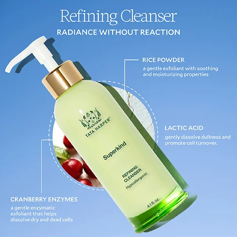 CRANBERRY ENZYMES a gentle enzymatic exfoliant that helps dissolve dry and dead cells Refining Cleanser RADIANCE WITHOUT REACTION TATA HARPER Superkind REFINING CLEANSER Hypoalergenic 4.1 fl oz. RICE POWDER a gentle exfoliant with soothing and moisturizing properties LACTIC ACID gently dissolve dullness and promote cell turnover.