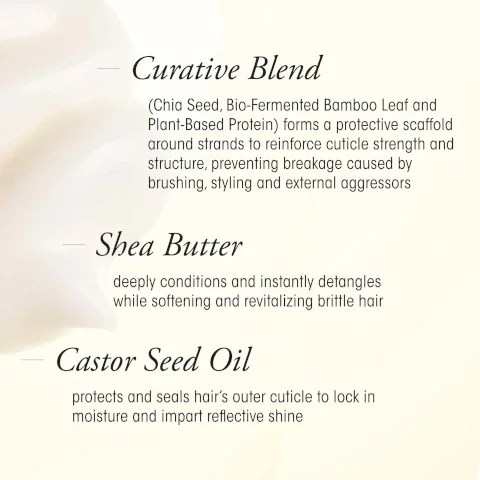 curative blend, chia seed, bio fermented bamboo lead and plat based protein forms a protective scaffold around strands to reinforce cuticle strength and structure, preventing breakage caused by brushing, styling and external aggressors. shea butter, deeply conditions and instantly detangles while softening and revitalizing vrittle hair. castor seed oil protects and seals hairs outer cuticle to lock in moisture and impart reflective shine.
