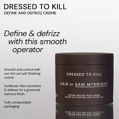 Image 1 - A dark brown container of hair cream labeled Dressed to Kill Hair by Sam McKnight sits against a light background, alongside text that reads Define & defrizz with this smooth operator and includes descriptions of the products benefits, such as smoothness, control, and compostable packaging.
Image 2 - The image shows a round dark brown container of hair product with the text DRESSED TO KILL HAIR BY SAM MCKNIGHT DEFINE AND DE FRIZZ CREME BAUME DE FINITION ANTI-FRISOTTIS printed on it, along with a quote from a stylist about its effectiveness.
Image 3 - Image features two hair care products side by side: on the left, a lavender bottle labeled Happy Endings Nourishing Balm with descriptive text about its light texture, and on the right, a dark jar labeled Dressed to Kill Define and Defrizz Creme with a description emphasizing its smoothing properties.
Image 4 - A dark jar labeled DRESSED TO KILL with a white label that reads HAIR BY SAM McKNIGHT and several positive customer reviews about the product, including comments from Lucie B, James J, and Nicky D about hair transformation and smoothing effects.