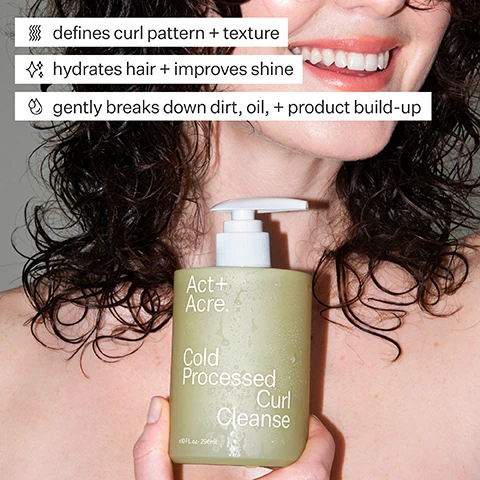 Image 1 - A smiling woman with curly hair holds a bottle of hair cleanser labeled Act + Acre Cold Processed Curl Cleanse, accompanied by text that highlights its benefits: defines curl pattern + texture, hydrates hair + improves shine, and gently breaks down dirt, oil + product build-up.
Image 2 - Image showing a woman with curly hair, on the left labeled Before with loose curls and natural texture, and on the right labeled After with tighter, more defined curls.
Image 3 - A person holding a bottle of Act + Acre Cold Processed Curl Cleanse, a moisturizing hair cleanser featuring 5% glycerin, with text stating it enhances waves and hydrates curls and scalp.