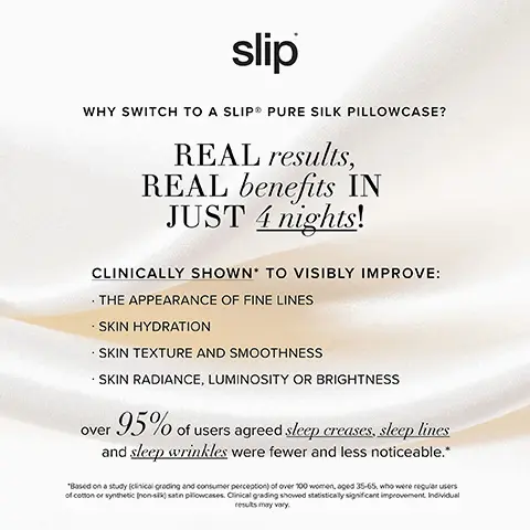 Image 1, WHY SWITCH TO A SLIP PURE SILK PILLOWCASE?
REAL results, REAL benefits IN JUST 4 nights! CLINICALLY SHOWN TO VISIBLY IMPROVE: THE APPEARANCE OF FINE LINES SKIN HYDRATION SKIN TEXTURE AND SMOOTHNESS SKIN RADIANCE, LUMINOSITY OR BRIGHTNESS over 95% of users agreed sleep creases, sleep lines and sleep wrinkles were fewer and less noticeable.* *Based on a study (clinical grading and consumer perception) of over 100 women, aged 35-65, who were regular users of cotton or synthetic (non-sk) satin pillowcases. Clinical grading showed statistically significant improvement Individual results may vary. Image 2 and 3 , THE RESULTS ARE IN THE BENEFITS ARE REAL 2 NIGHTS ON A COTTON PILLOWCASE 2 NIGHTS ON A SLIP SILK PILLOWCASE INDIVIDUAL RESULTS MAY VARY SLIP SILK PILLOWCASE COMPARED WITH A COTTON PILLOWCASE WITH AN AVERAGE THREAD COUNT OF 329.