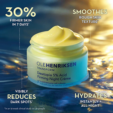 Image 1, 30% firmer skin in 7 days. smoothes rough skin texture. visibly reduces dark spots. hydrates instantly and all night. in a 12 week clinical study on 38 people. image 2, 30% firmer skin in 7 nights. evens tone and reduces appearance of dark spots. before and after 1 week. in a 12 week clinical study on 38 people. in house participant pictured. image 3, instantly hydrates and boosts elasticity, improves skin's firmness, minimizes the look of fine lines and wrinkles. before and after 1 week. in a 12 week clinical study on 38 people. in house participant pictured. image 4, dewtopia 5% acid firming night creme powered by results driven ingredients. glycolic and lactic acids reveal smoother, more even skin and visibly reduce dark spots, fine lines and wrinkles. edelweiss stem sell promotes skin firmness. shea butter hydrates and nourishes skin. image 5, your evening routine. brighter, smoother skin with dewtopia serum and night creme. improve brightness and radiance in 4 weeks. improve appearance of fine lines and wrinkles in 8 weeks. improve the appearance of dark spots in 8 weeks. in an 8 week clinical study on 36 people. in a 12 week clinical study on 38 people. if you're new to acids phase these products into your routine slowly. image 6, which night cream is right for you? dewtopia 5% acid firming night creme = wake up to 30% former skin in 7 nights. 5% AHAs (glycolic and lactic acids) improves firmness and boosts elasticity. reduces the look of dark spots. overhauls skin texture. light, lemony-fresh scent. goodnight glow retin-alt sleeping creme = fight visible signs of aging with bakuchiol. bakuchiol a plant based retinol alterative. deeply hydrates. targets fine lines and wrinkles. relaxing lavender sent. in a 12 week study on 38 people. image 7, creamy and lightweight. naturally derived light, bright scent. melts into skin. vegan