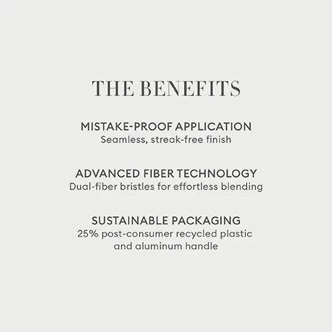 THE BENEFITS MISTAKE-PROOF APPLICATION Seamless, streak-free finish ADVANCED FIBER TECHNOLOGY Dual-fiber bristles for effortless blending SUSTAINABLE PACKAGING 25% post-consumer recycled plastic and aluminum handle