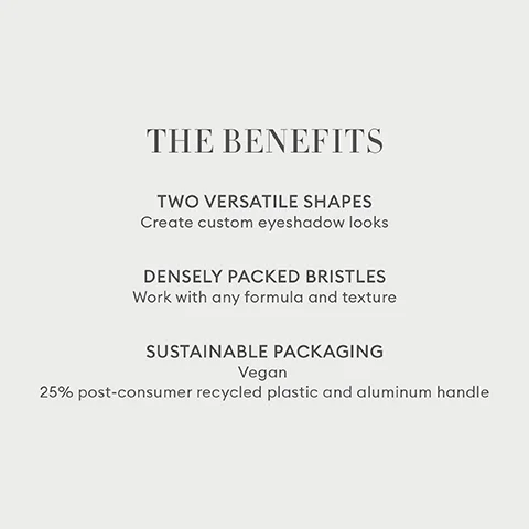 THE BENEFITS TWO VERSATILE SHAPES Create custom eyeshadow looks DENSELY PACKED BRISTLES Work with any formula and texture SUSTAINABLE PACKAGING Vegan 25% post-consumer recycled plastic and aluminum handle