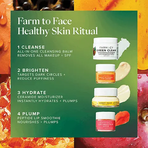 Image 1, Farm to Face Healthy Skin Ritual 1 CLEANSE ALL-IN-ONE CLEANSING BALM REMOVES ALL MAKEUP + SPF FARMACY GREEN CLEAN 2 BRIGHTEN TARGETS DARK CIRCLES + REDUCE PUFFINESS 3 HYDRATE CERAMIDE MOISTURIZER INSTANTLY HYDRATES + PLUMPS 4 PLUMP PEPTIDE LIP SMOOTHIE NOURISHES + PLUMPS FARMACY WAKE UP HONEY EYE CREAM HONEY HALO FARMACY LIP SMOOTHIE APPLE Image 2,  CLINICALLY PROVEN All-In-One Cleanser REMOVES 99% OF ALL MAKEUP + SPF' IMPROVES TEXTURE + HYDRATES AFTER ONE USE*** FARMACY GREEN CLEAN makeup meltaway cleansing balm baume démaquillant fondant *Based on average result in clinical testing on 33 subjects after 1 use. "Based on clinical testing on 34 subjects after 1 use Based on clinical testing on 32 subjects. Image 3,  Wake Up Honey Eye Cream CLINICALLY PROVEN TO BRIGHTEN REDUCE DARK CIRCLES *BASED ON CLINICAL TESTING ON 35 SUBJECTS Image 4,  Peptide Lip Smoothie CLINICALLY PROVEN TO LOCK IN MOISTURE FOR 8 HOURS! "BASED ON CLINICAL TESTING ON 35 SUBJECTS Image 5,  BEFORE IMMEDIATELY AFTER