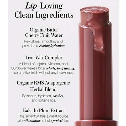 Image 1, lip loving clean ingredients. organic bitter cherry fruit water - revitalises, smooths and provides a cooling hydration. trio wax complex - a blend of jojoba, mimosa and sunflower waxes for a velvety, long lasting, serum like finish without any heaviness. organic RMS adaptogenic herbal blend - balances, hydrates, soothes and softens lips. kakadu plum extract - this superfruit has a great source of antioxidants to help protect lips. image 2, eve - natural knockout nude. kit exclusive josephine - a rich cranberry. miranda - classic soft rose. image 3, legendary performance. 8 hour hydration long lasting. maximum colour. dermatologically tested and suitable for sensitive skin. based on a clinical measurement study with 26 individuals.