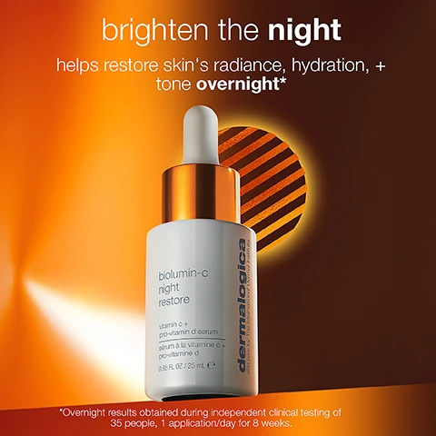 Image 1, brighten the night helps restore skin's radiance, hydration and tone overnight. overnight results obtained during independent clinical testing of 35 people, 1 application a day for 8 weeks. image 2, 100% showed lasting brightness and immediate hydration. before and overnight. results after 8 hours and 15 minutes, obtained during independent clinical testing of 35 people, 1 application a day for 8 weeks. image 3, 89% felt skin: texture was improved, looked more radiant, looked energised by morning. obtained following independent clinical testing of 35 people, 1 application a day for 8 week. image 4, ultra stable vitamin c = provides lasting brightness. glycerin and jojoba ester = support plump, hydrated skin. prickly pear and green microalgae = soothe skin and reduce irritation. pro vitamin d complex = hydrates and nourishes moisture barrier. image 5, at night, skin enters its overnight regenerative phase, repairing damage from the day. vitamin c is an antioxidant known to fight free radicals. pro-vitamin d is known to promote recovery and restoration. image 6, apply 3-4 drops evenly over face and neck every night. image 7, brighten the night routine. cleanse, treat and moisturise. image 8, day biolumin-c serum = brightens, vitamin c, lightweight silky texture, ideal for daytime, layer under dynamic skin recovery SPF 50. night biolumin-c night restore = brightens and hydrates and restores moisture barrier, vitamin c and pro vitamin d, rich velvety texture, ideal for nighttime, layer under biolumin-c gel moisturiser.