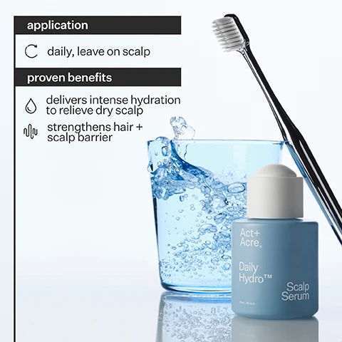 Image 1 - A blue bottle of Act+Acne Daily Hydro Scalp Serum is placed next to a glass filled with water, accompanied by a toothbrush; the image includes application instructions stating daily use and proven benefits including intense hydration and strengthening the hair and scalp barrier.
Image 2 - An image of a dropper releasing a droplet of liquid onto a fingertip, with text that says Multi-Molecular Hyaluronic Acid penetrates surface layers of skin to balance the scalp, soothe dryness + retain moisture, and includes icons for hydrating, balancing, and soothing.
Image 3 - Three circular graphs show percentages: 100% agree scalp feels hydrated after 24 hours, 93% agree scalp feels less itchy, and 79% agree hair feels more hydrated, with the text Proven Results and a note about a consumer perception study.
Image 4 - Image shows a product label titled Daily Hydro ingredients, listing Multi-Molecular Hyaluronic Acid and its benefits, Amino Acids and its benefits, along with production details including ethical labor, manufacturing method, and packaging information such as bottle material, pipette material, recyclability percentage, and box material.
Image 5 - Image shows a light blue background with three product icons: a dropper bottle labeled Vitamin E Scalp Detox Oil, a cylindrical bottle labeled Daily Hydro Scalp Serum, and a comb-shaped tool labeled Scalp Gua Sha; the text includes steps for each product and usage instructions: Pre Wash Use Weekly, Daily Use Leave On, and Pre or Post Wash Use When Needed.
Image 6 - A graphic showing a comparison of nutrient retention, with a bar for Cold Processed® at 97% and a bar for heat processing at 10%, accompanied by a drop of liquid and the text Cold Processing preserves active ingredients, heat destroys them.
Image 7 - A comparison image showing two sections of hair; the left side labeled Before has frizzy, voluminous curls, while the right side labeled After displays smoother, well-defined curls.
Image 8 - Image shows a woman’s hair before and after a treatment, with the left side displaying frizzy, wavy hair labeled Before and the right side showing straight, smooth hair labeled After.
Image 9 - Image shows a side-by-side comparison of a persons scalp, with the left side labeled Before showing visible flakes in the hair, and the right side labeled After showing a healthier appearance with no flakes.
Image 10 - Image shows a side-by-side comparison of a persons scalp with curly hair, with the left side labeled Before showing visible flakes and the right side labeled After showing a healthier, flake-free scalp.