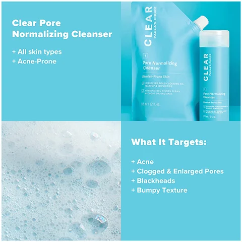 Clear Pore Normalizing Cleanser + All skin types + Acne-Prone CLEAR PAULA'S CHOICE Pore Normalizing Cleanser Benish-Prone Skin 2 LES PORE-CLOGGING CL MAKEUP & IMPURITIES 2 ONES CLEAN AITHOUT DRYING SIN 15 ml/12.02. CLEAR Pre Normalizing Cleanser F What It Targets: + Acne + Clogged & Enlarged Pores + Blackheads + Bumpy Texture