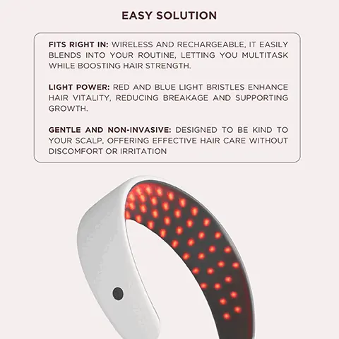 Image 1, EASY SOLUTIONFITS RIGHT IN: WIRELESS AND RECHARGEABLE, IT EASILY BLENDS INTO YOUR ROUTINE, LETTING YOU MULTITASK WHILE BOOSTING HAIR STRENGTH.LIGHT POWER: RED AND BLUE LIGHT BRISTLES ENHANCE HAIR VITALITY, REDUCING BREAKAGE AND SUPPORTING GROWTH.GENTLE AND NON-INVASIVE: DESIGNED TO BE KIND TO YOUR SCALP, OFFERING EFFECTIVE HAIR CARE WITHOUT DISCOMFORT OR IRRITATION Image 2, RED LIGHT THERAPYBENEFITPROMOTES GROWTH BY BOOSTINGCOLLAGENPRODUCTION ANDSCALPCIRCULATION. THIS STRENGTHENSHAIR, REDUCINGSUPPORTING OVERALL HAIR HEALTH, GIVING YOU THICKER, MORE RESILIENT STRANDS.YOURBREAKAGEAND Image 3, BLUE LIGHT THERAPYBENEFITHELPS CONTROL OIL PRODUCTION AND CALMS THE SCALP, CREATING A HEALTHIER ENVIRONMENT FOR HAIR GROWTH. BY REDUCING EXCESS OIL AND IRRITATION, IT SUPPORTS STRONGER, LESS BREAKAGE- PRONE HAIR, KEEPING YOUR SCALP BALANCED AND REFRESHED. Image 4, THE SCIENCERed Light Therapy: Supports fuller, denser hair.Blue Light Therapy: Creates the ideal environment for growth.BLUE LEDRED LEDLIGHT 420 nm LIGHT 630 nm