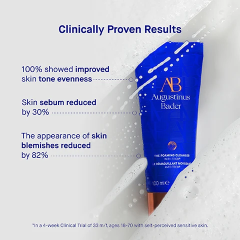 Image 3 - A blue tube of Augustinus Bader foaming cleanser is partially submerged in soapy water, with statistics displayed indicating that 100% showed improved skin tone evenness, skin sebum reduced by 30%, and the appearance of skin blemishes reduced by 82%, along with a note about a clinical trial.
Image 4 - An image of a blue tube of Augustinus Bader foaming cleanser partially submerged in water, accompanied by text stating user results: 97% agree skin looks more luminous, 99% agree pores are de-congested and skin looks cleared, 100% agree skin feels hydrated, soft and smooth, never dry or tight, with a note about a consumer perception study.
Image 5 - A blue tube of Augustinus Bader foaming cleanser is displayed with descriptions of its ingredients, including TFC8, Orobanch rapum extract, Niacinamide, and Langsat leaf extract alongside their benefits.
Image 6 - Image shows a step-by-step guide for using a skincare product, with three sections: Step 1 features a hand applying a cream from a tube; Step 2 shows a person with a lathered face massaging it; Step 3 displays a person with clean skin, and visible text reads Step 1: Apply a dime-sized amount to damp skin, Step 2: Gently massage in circular motions to create a rich lather, Step 3: Rinse thoroughly and follow with your Augustinus Bader skincare routine.
Image 7 - Image shows three skincare products from Augustinus Bader with descriptions: The Cream Cleansing Gel, a lightweight gel cleanser ideal for all skin types, key benefits are soothing and hydrating, key concerns are dryness, irritation, pores, uneven texture; The Foaming Cleanser, a cream-to-foam cleanser ideal for normal to oily skin types, key benefits are illuminating and balancing, key concerns are oil, pores, uneven tone, makeup removal; The Cleansing Balm, a balm-to-oil cleanser ideal for normal to very dry skin, key benefits are nourishing and calming, key concerns are dryness, irritation, stubborn makeup.
Image 8 - An image showing a skincare usage guide with five steps listed: 1. Cleanse - the foaming cleanser, 2. Tone & Exfoliate - the essence, 3. Correct & Illuminate - the serum, 4. Revitalize & Refresh - the eye cream, 5. Hydrate & Renew - the light cream, the cream, the rich cream, the ultimate soothing cream.