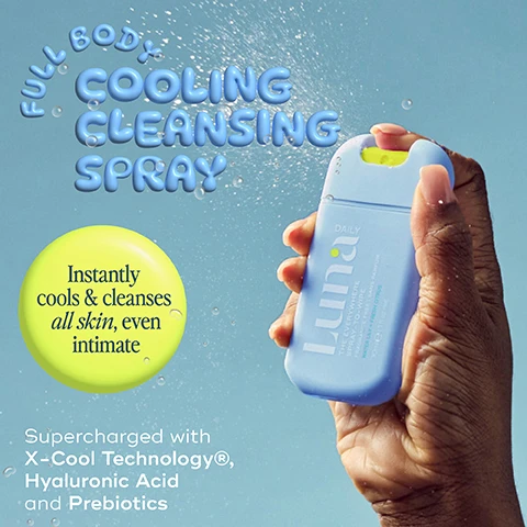 Image 1 - A hand is holding a light blue spray bottle labeled Luna Daily, with water droplets visibly spraying out, and text above the bottle reads Full Body Cooling Cleansing Spray and an additional circle states Instantly cools & cleanses all skin, even intimate while the bottom states Supercharged with X-Cool Technology®, Hyaluronic Acid and Prebiotics.
Image 2 - A person is spraying a small bottle of Lumin Daily product onto their skin, with the text reading Spray 2-4 pumps onto skin or tissue for a cooling eco-conscious wipe, alongside a circular icon stating NO RINSE.
Image 3 - An image of a blue product bottle labeled Luna Daily The Everywhere Spray to Wipe surrounded by bubbles, with text highlighting benefits including Instant relief for hot, flushed, itchy skin, X-Cool Technology® Clinically proven to reduce skin temperature, Lactic Acid Prebiotics to nourish the skin barrier, and Hyaluronic Acid Deeply hydrates.
Image 4 - A light blue container of Luna spray wipes is submerged in water, with lemon slices and a white water lily nearby; the image includes the text REFRESHING, INVIGORATING SCENT, GENTLE ON SENSITIVE SKIN, and COOLING WATER LILY AND FRESH CITRUS.
Image 5 - A person is holding a pocket-sized bottle labeled luna with visible text that reads Your pocket-sized shower in a bottle and With soothing aloe vera.
Image 6 - Image of a bottle labeled Luna Daily The Everywhere Spray to Wipe surrounded by splashes of water and lemon slices, featuring icons that say cools hot skin, soothes itchy skin, hydrates dry skin, and reduces redness, with text indicating perfect uses for traveling, on-the-go, hot flushes, and post-gym.
Image 7 - Image of a water splash on a light blue background with text stating Clinically tested at the top, followed by various percentages: 100% agreed felt gentle on skin, 98% agreed felt instantly cooling on skin, 97% agreed skin felt cleansed, 97% agreed skin felt hydrated, 95% agreed skin felt soft, 93% would buy and recommend, 90% soothed with moisture, and 88% reduced body odour, with a note at the bottom about survey participants.
Image 8 - An image comparing single-use wipes and a Spray-to-Wipe product, showing a hand holding a single-use wipe on the left with text indicating it irritates skin, is non-biodegradable, and is artificial and synthetic, while on the right is a blue Spray-to-Wipe container with text stating it nourishes the skin barrier, is developed with dermatologists, vegan, and natural, with a note that one container equals 100 wipes.
Image 9 - An instructional graphic showing a light blue spray bottle labeled Luna Daily THE EVERYWHERE SPRAY-TO-WIPE, with steps on how to recycle it, including removal of the cap, rinsing the bottle, placing it in standard recycling, and placing the pump in specialized recycling, along with a circular green label stating MADE FROM 30% RECYCLED PLASTIC and an additional instruction for reusing the bottle.
Image 10 - An image of watery droplets against a light blue background with text highlights stating natural, vegan, clinically tested, developed with dermatologists, and pH + microbiome balancing.
Image 11 - Two blue spray bottles sit against a light background, with the left bottle labeled Luna Daily THE EVERYWHERE SPRAY-TO-WIPE WATERLY + CITRUS COOLING 30ml 1 fl oz net and the right bottle labeled Luna Daily THE EVERYWHERE SPRAY-TO-WIPE WATER LILY + CITRUS COOLING 80ml 2.7 fl oz net, with a green TRAVEL FRIENDLY indicator at the top left.