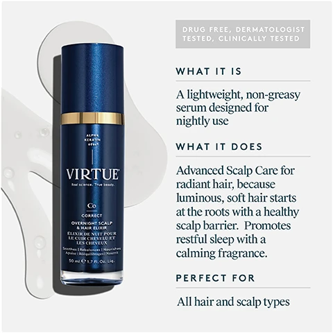 Image 1 - The image displays a dark blue bottle of Virtue Overnight Scalp & Hair Elixir, 50 mL, which also has the text Alpha Keratin 60ku, Virtue, Real Science. True Beauty., Co, Correct, Élixir De Nuit Pour Le Cuir Chevelu Et Les Cheveux, Soothes | Rebalances | Nourishes, Apaise | Rééquilibre | Nourrit, and 1.7 FL. OZ. Liq. on its label, positioned next to descriptive text that reads Drug Free, Dermatologist Tested, Clinically Tested, What It Is: A lightweight, non-greasy serum designed for nightly use, What It Does: Advanced Scalp Care for radiant hair, because luminous, soft hair starts at the roots with a healthy scalp barrier. Promotes restful sleep with a calming fragrance, Perfect For: All hair and scalp types. Image 2 - A hand dispenses a clear product from a gold-topped bottle into the palm, shown next to outlines of bottles labeled Shampoo, Conditioner, and Styler, a blue bottle labeled Virtue, and text reading WILL NOT STAIN PILLOWS OR SHEETS! HOW TO USE Use nightly on damp or dry scalp and hair. Dispense one pump of the product onto your fingertips. Starting at the scalp, massage the product thoroughly across the scalp and through the hair. Repeat as needed. Leave in overnight. Image 3 - An image displaying three different substances representing ingredients: a pile of chunky, flaky white material; a clear liquid with bubbles; and a translucent gel, with the text OVERNIGHT SCALP & HAIR ELIXIR Key Ingredients ALPHA KERATIN 60KU A protein 100% bio-identical to the keratin naturally found in your hair and scalp CHARGED HYALURONIC ACID Helps to hydrate hair PEPTIDE BLEND Clinical-grade blend of peptides that help fortify hair. Image 4 - A woman with light hair looks into a mirror, touching her scalp, next to a text panel that reads: OVERNIGHT SCALP & HAIR ELIXIR Proven Results 95% said their hair felt and looked healthier and more manageable Clinically proven to improve the scalp barrier overnight 97% said hair looked and felt more nourished *Consumer perception study conducted on 42 respondents immediately, after 24 hours, 7 uses (1 week)**, 2 weeks***, and 4 weeks**** of product usage. Clinical study conducted by an independent testing lab.***** Image 5 - A close-up image of light beige, fibrous keratin material, appearing as layered flakes and fine powder, accompanied by the text Alpha Keratin 60ku®, 100% bio-identical to keratin that makes up hair, Clinically proven to replenish keratin lost due to daily damage, and Restores hair to its healthiest state. Image 6 - The image displays dried lavender sprigs, chamomile flowers, and sandalwood pieces scattered on a light surface, with text reading OVERNIGHT SCALP & HAIR ELIXIR Fragrance A soothing blend of lavender, chamomile, and sandalwood essential oils help to promote restful sleep and relaxation. Image 7 - A split image showing the back of a persons head with frizzy, dull dark brown hair on the left, labeled BEFORE, and smooth, shiny dark brown hair on the right, labeled AFTER. Image 8 - The image displays two Virtue hair care products with their uses and benefits: on the left, a dark blue bottle for AT NIGHT labeled Co Correct Overnight Scalp & Hair Elixir, described as a Nightly leave-in treatment that Restores hairs strength & vitality and is Designed to promote restful sleep; and on the right, a teal bottle for IN THE MORNING labeled R Recovery Damage Reverse Serum, described as a Daily leave-in treatment that Instantly repairs damage and Protects from future harm.